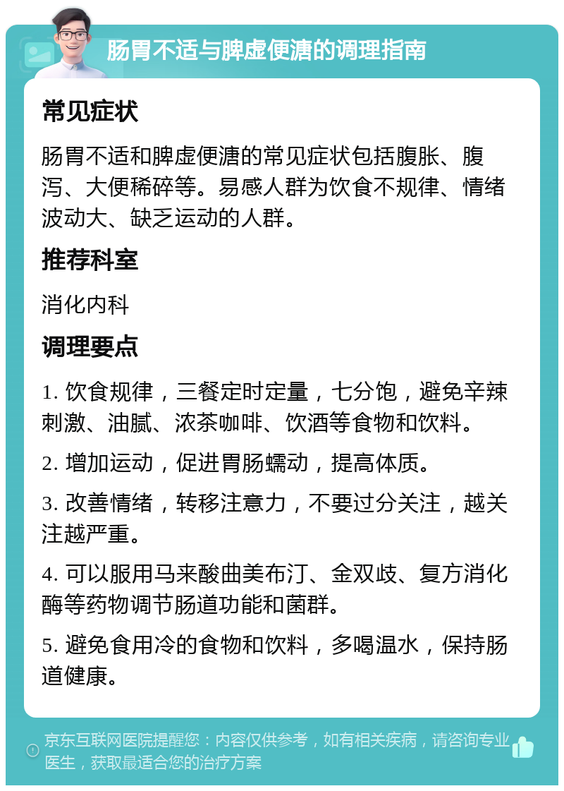 肠胃不适与脾虚便溏的调理指南 常见症状 肠胃不适和脾虚便溏的常见症状包括腹胀、腹泻、大便稀碎等。易感人群为饮食不规律、情绪波动大、缺乏运动的人群。 推荐科室 消化内科 调理要点 1. 饮食规律，三餐定时定量，七分饱，避免辛辣刺激、油腻、浓茶咖啡、饮酒等食物和饮料。 2. 增加运动，促进胃肠蠕动，提高体质。 3. 改善情绪，转移注意力，不要过分关注，越关注越严重。 4. 可以服用马来酸曲美布汀、金双歧、复方消化酶等药物调节肠道功能和菌群。 5. 避免食用冷的食物和饮料，多喝温水，保持肠道健康。