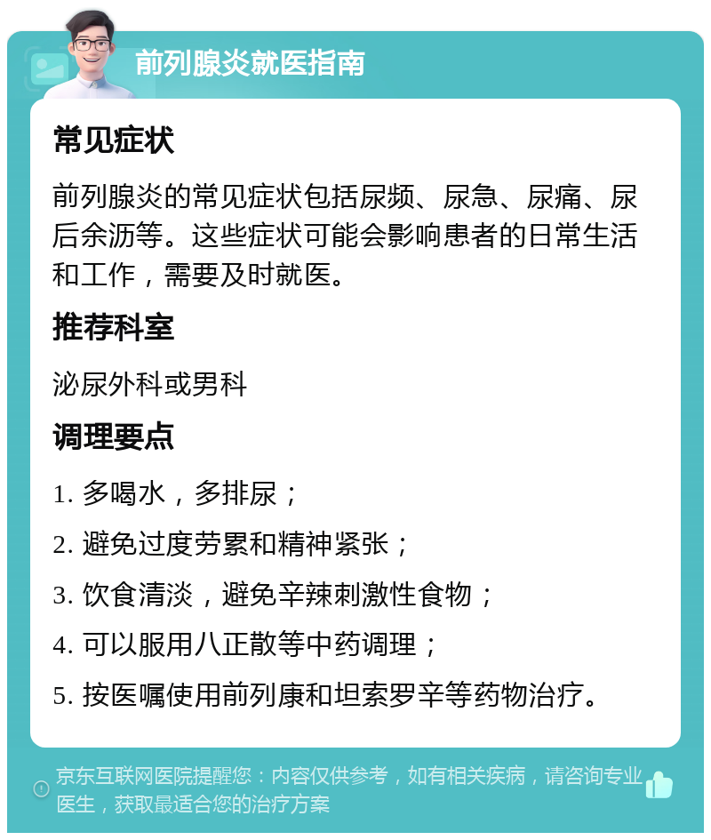 前列腺炎就医指南 常见症状 前列腺炎的常见症状包括尿频、尿急、尿痛、尿后余沥等。这些症状可能会影响患者的日常生活和工作，需要及时就医。 推荐科室 泌尿外科或男科 调理要点 1. 多喝水，多排尿； 2. 避免过度劳累和精神紧张； 3. 饮食清淡，避免辛辣刺激性食物； 4. 可以服用八正散等中药调理； 5. 按医嘱使用前列康和坦索罗辛等药物治疗。