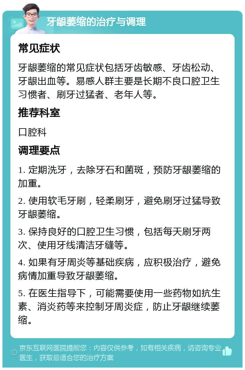 牙龈萎缩的治疗与调理 常见症状 牙龈萎缩的常见症状包括牙齿敏感、牙齿松动、牙龈出血等。易感人群主要是长期不良口腔卫生习惯者、刷牙过猛者、老年人等。 推荐科室 口腔科 调理要点 1. 定期洗牙，去除牙石和菌斑，预防牙龈萎缩的加重。 2. 使用软毛牙刷，轻柔刷牙，避免刷牙过猛导致牙龈萎缩。 3. 保持良好的口腔卫生习惯，包括每天刷牙两次、使用牙线清洁牙缝等。 4. 如果有牙周炎等基础疾病，应积极治疗，避免病情加重导致牙龈萎缩。 5. 在医生指导下，可能需要使用一些药物如抗生素、消炎药等来控制牙周炎症，防止牙龈继续萎缩。