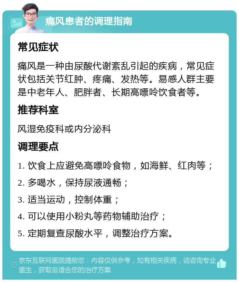 痛风患者的调理指南 常见症状 痛风是一种由尿酸代谢紊乱引起的疾病，常见症状包括关节红肿、疼痛、发热等。易感人群主要是中老年人、肥胖者、长期高嘌呤饮食者等。 推荐科室 风湿免疫科或内分泌科 调理要点 1. 饮食上应避免高嘌呤食物，如海鲜、红肉等； 2. 多喝水，保持尿液通畅； 3. 适当运动，控制体重； 4. 可以使用小粉丸等药物辅助治疗； 5. 定期复查尿酸水平，调整治疗方案。