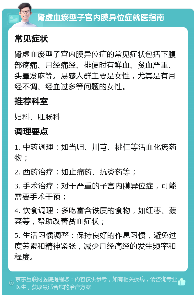 肾虚血瘀型子宫内膜异位症就医指南 常见症状 肾虚血瘀型子宫内膜异位症的常见症状包括下腹部疼痛、月经痛经、排便时有鲜血、贫血严重、头晕发麻等。易感人群主要是女性，尤其是有月经不调、经血过多等问题的女性。 推荐科室 妇科、肛肠科 调理要点 1. 中药调理：如当归、川芎、桃仁等活血化瘀药物； 2. 西药治疗：如止痛药、抗炎药等； 3. 手术治疗：对于严重的子宫内膜异位症，可能需要手术干预； 4. 饮食调理：多吃富含铁质的食物，如红枣、菠菜等，帮助改善贫血症状； 5. 生活习惯调整：保持良好的作息习惯，避免过度劳累和精神紧张，减少月经痛经的发生频率和程度。