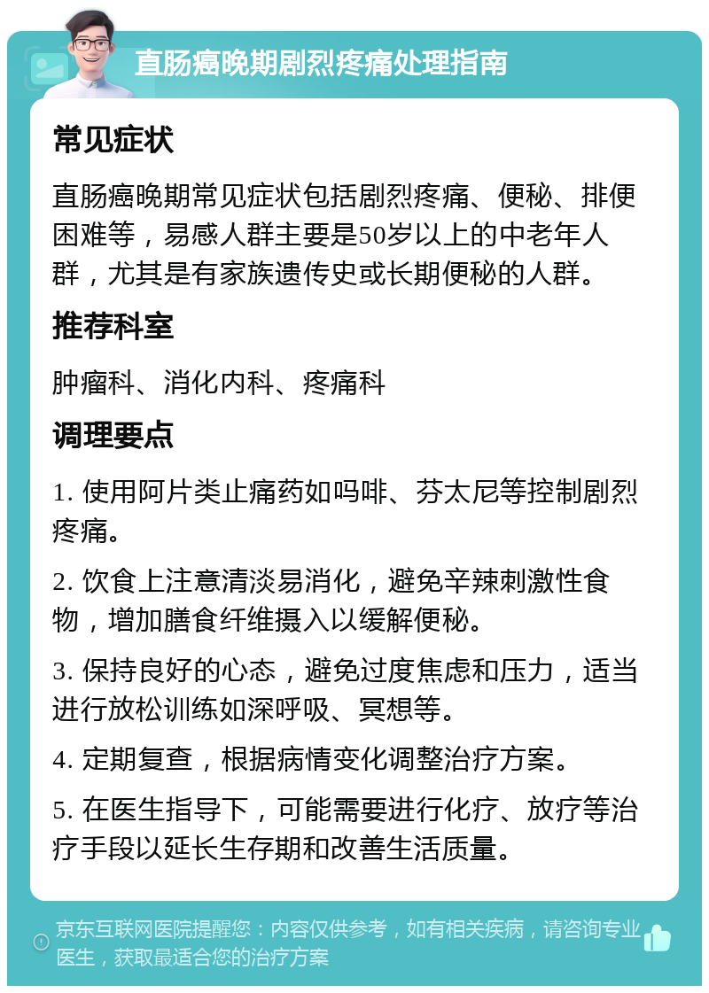 直肠癌晚期剧烈疼痛处理指南 常见症状 直肠癌晚期常见症状包括剧烈疼痛、便秘、排便困难等，易感人群主要是50岁以上的中老年人群，尤其是有家族遗传史或长期便秘的人群。 推荐科室 肿瘤科、消化内科、疼痛科 调理要点 1. 使用阿片类止痛药如吗啡、芬太尼等控制剧烈疼痛。 2. 饮食上注意清淡易消化，避免辛辣刺激性食物，增加膳食纤维摄入以缓解便秘。 3. 保持良好的心态，避免过度焦虑和压力，适当进行放松训练如深呼吸、冥想等。 4. 定期复查，根据病情变化调整治疗方案。 5. 在医生指导下，可能需要进行化疗、放疗等治疗手段以延长生存期和改善生活质量。