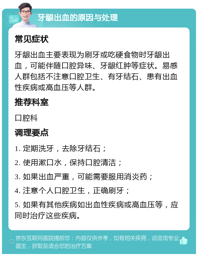 牙龈出血的原因与处理 常见症状 牙龈出血主要表现为刷牙或吃硬食物时牙龈出血，可能伴随口腔异味、牙龈红肿等症状。易感人群包括不注意口腔卫生、有牙结石、患有出血性疾病或高血压等人群。 推荐科室 口腔科 调理要点 1. 定期洗牙，去除牙结石； 2. 使用漱口水，保持口腔清洁； 3. 如果出血严重，可能需要服用消炎药； 4. 注意个人口腔卫生，正确刷牙； 5. 如果有其他疾病如出血性疾病或高血压等，应同时治疗这些疾病。