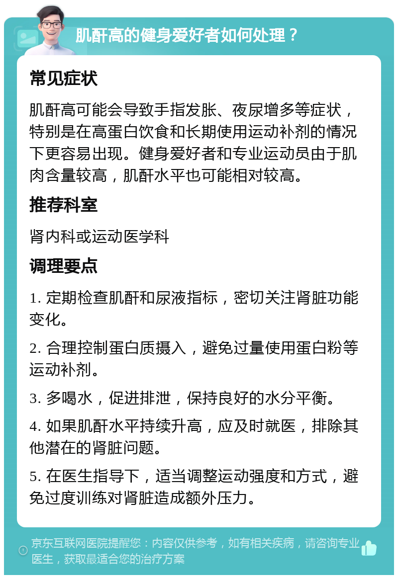 肌酐高的健身爱好者如何处理？ 常见症状 肌酐高可能会导致手指发胀、夜尿增多等症状，特别是在高蛋白饮食和长期使用运动补剂的情况下更容易出现。健身爱好者和专业运动员由于肌肉含量较高，肌酐水平也可能相对较高。 推荐科室 肾内科或运动医学科 调理要点 1. 定期检查肌酐和尿液指标，密切关注肾脏功能变化。 2. 合理控制蛋白质摄入，避免过量使用蛋白粉等运动补剂。 3. 多喝水，促进排泄，保持良好的水分平衡。 4. 如果肌酐水平持续升高，应及时就医，排除其他潜在的肾脏问题。 5. 在医生指导下，适当调整运动强度和方式，避免过度训练对肾脏造成额外压力。