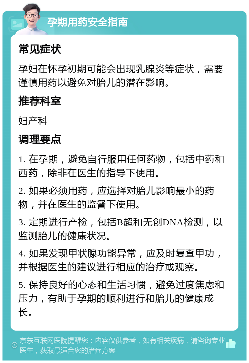 孕期用药安全指南 常见症状 孕妇在怀孕初期可能会出现乳腺炎等症状，需要谨慎用药以避免对胎儿的潜在影响。 推荐科室 妇产科 调理要点 1. 在孕期，避免自行服用任何药物，包括中药和西药，除非在医生的指导下使用。 2. 如果必须用药，应选择对胎儿影响最小的药物，并在医生的监督下使用。 3. 定期进行产检，包括B超和无创DNA检测，以监测胎儿的健康状况。 4. 如果发现甲状腺功能异常，应及时复查甲功，并根据医生的建议进行相应的治疗或观察。 5. 保持良好的心态和生活习惯，避免过度焦虑和压力，有助于孕期的顺利进行和胎儿的健康成长。