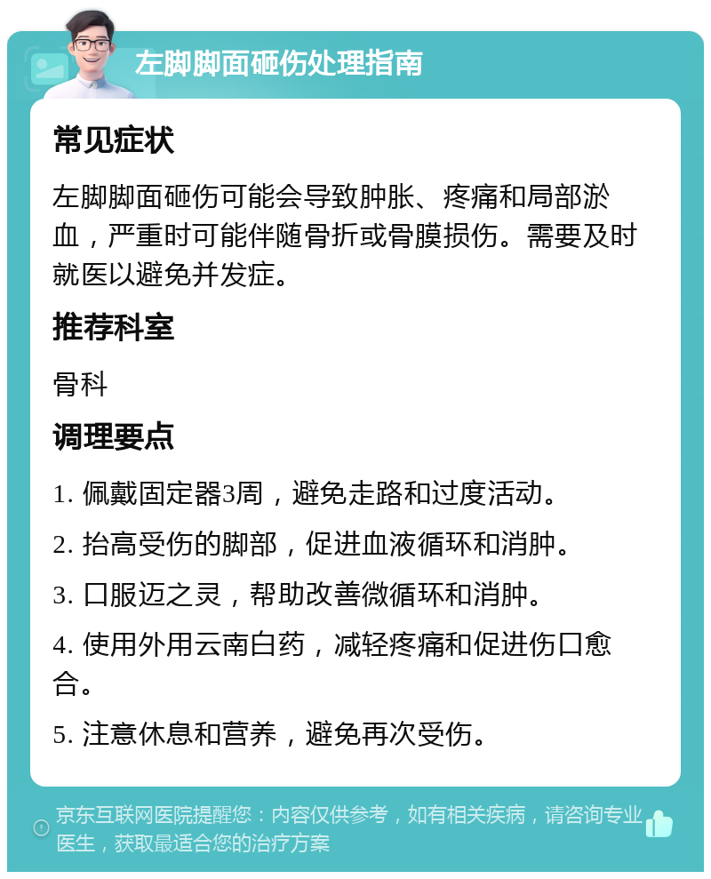 左脚脚面砸伤处理指南 常见症状 左脚脚面砸伤可能会导致肿胀、疼痛和局部淤血，严重时可能伴随骨折或骨膜损伤。需要及时就医以避免并发症。 推荐科室 骨科 调理要点 1. 佩戴固定器3周，避免走路和过度活动。 2. 抬高受伤的脚部，促进血液循环和消肿。 3. 口服迈之灵，帮助改善微循环和消肿。 4. 使用外用云南白药，减轻疼痛和促进伤口愈合。 5. 注意休息和营养，避免再次受伤。