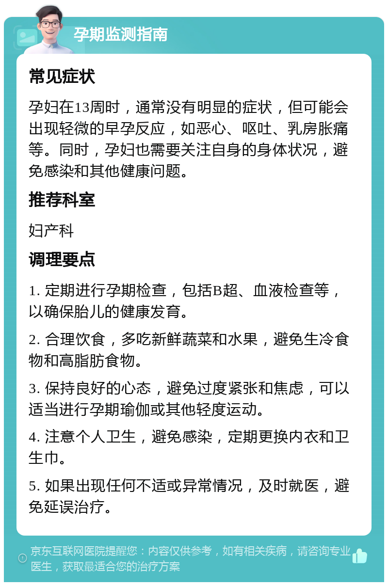 孕期监测指南 常见症状 孕妇在13周时，通常没有明显的症状，但可能会出现轻微的早孕反应，如恶心、呕吐、乳房胀痛等。同时，孕妇也需要关注自身的身体状况，避免感染和其他健康问题。 推荐科室 妇产科 调理要点 1. 定期进行孕期检查，包括B超、血液检查等，以确保胎儿的健康发育。 2. 合理饮食，多吃新鲜蔬菜和水果，避免生冷食物和高脂肪食物。 3. 保持良好的心态，避免过度紧张和焦虑，可以适当进行孕期瑜伽或其他轻度运动。 4. 注意个人卫生，避免感染，定期更换内衣和卫生巾。 5. 如果出现任何不适或异常情况，及时就医，避免延误治疗。