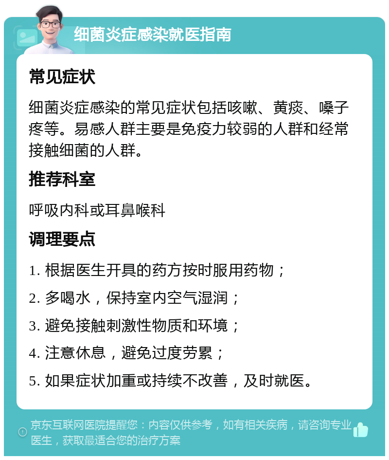 细菌炎症感染就医指南 常见症状 细菌炎症感染的常见症状包括咳嗽、黄痰、嗓子疼等。易感人群主要是免疫力较弱的人群和经常接触细菌的人群。 推荐科室 呼吸内科或耳鼻喉科 调理要点 1. 根据医生开具的药方按时服用药物； 2. 多喝水，保持室内空气湿润； 3. 避免接触刺激性物质和环境； 4. 注意休息，避免过度劳累； 5. 如果症状加重或持续不改善，及时就医。