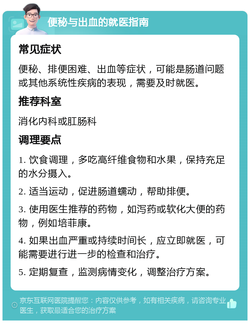 便秘与出血的就医指南 常见症状 便秘、排便困难、出血等症状，可能是肠道问题或其他系统性疾病的表现，需要及时就医。 推荐科室 消化内科或肛肠科 调理要点 1. 饮食调理，多吃高纤维食物和水果，保持充足的水分摄入。 2. 适当运动，促进肠道蠕动，帮助排便。 3. 使用医生推荐的药物，如泻药或软化大便的药物，例如培菲康。 4. 如果出血严重或持续时间长，应立即就医，可能需要进行进一步的检查和治疗。 5. 定期复查，监测病情变化，调整治疗方案。