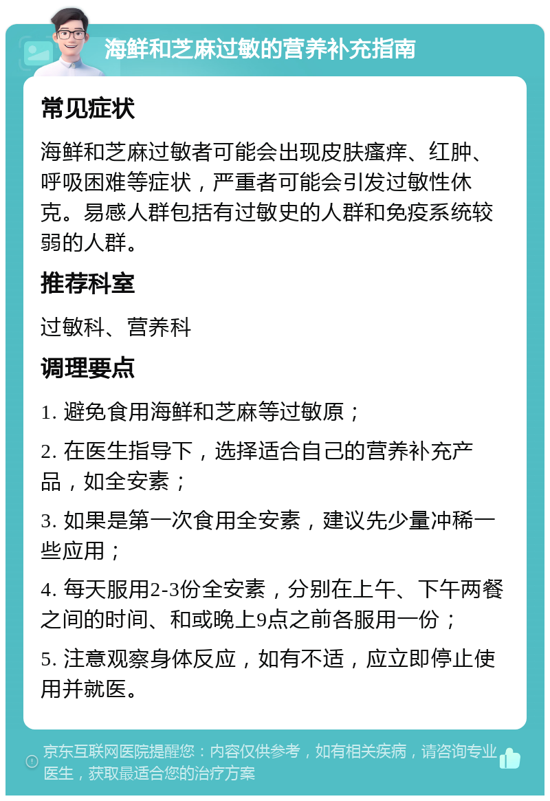 海鲜和芝麻过敏的营养补充指南 常见症状 海鲜和芝麻过敏者可能会出现皮肤瘙痒、红肿、呼吸困难等症状，严重者可能会引发过敏性休克。易感人群包括有过敏史的人群和免疫系统较弱的人群。 推荐科室 过敏科、营养科 调理要点 1. 避免食用海鲜和芝麻等过敏原； 2. 在医生指导下，选择适合自己的营养补充产品，如全安素； 3. 如果是第一次食用全安素，建议先少量冲稀一些应用； 4. 每天服用2-3份全安素，分别在上午、下午两餐之间的时间、和或晚上9点之前各服用一份； 5. 注意观察身体反应，如有不适，应立即停止使用并就医。