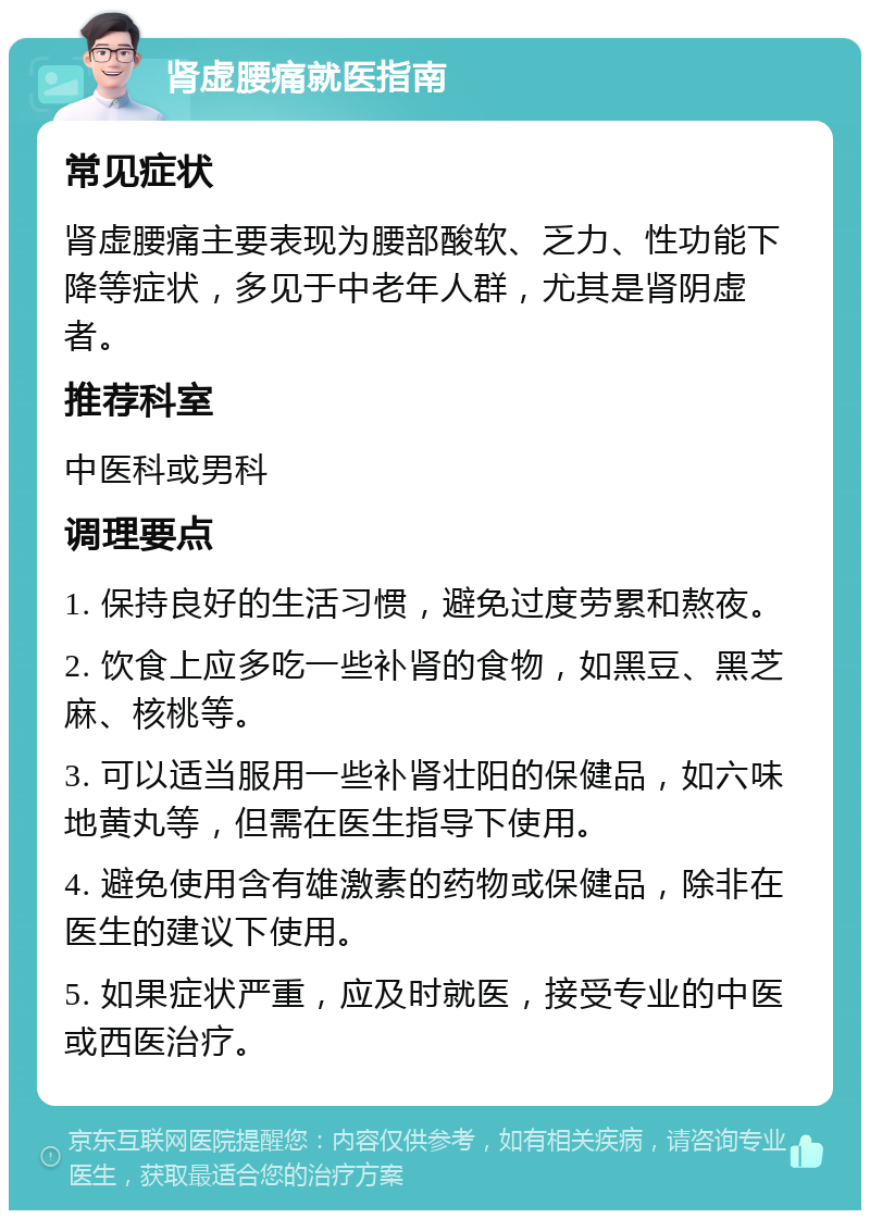 肾虚腰痛就医指南 常见症状 肾虚腰痛主要表现为腰部酸软、乏力、性功能下降等症状，多见于中老年人群，尤其是肾阴虚者。 推荐科室 中医科或男科 调理要点 1. 保持良好的生活习惯，避免过度劳累和熬夜。 2. 饮食上应多吃一些补肾的食物，如黑豆、黑芝麻、核桃等。 3. 可以适当服用一些补肾壮阳的保健品，如六味地黄丸等，但需在医生指导下使用。 4. 避免使用含有雄激素的药物或保健品，除非在医生的建议下使用。 5. 如果症状严重，应及时就医，接受专业的中医或西医治疗。