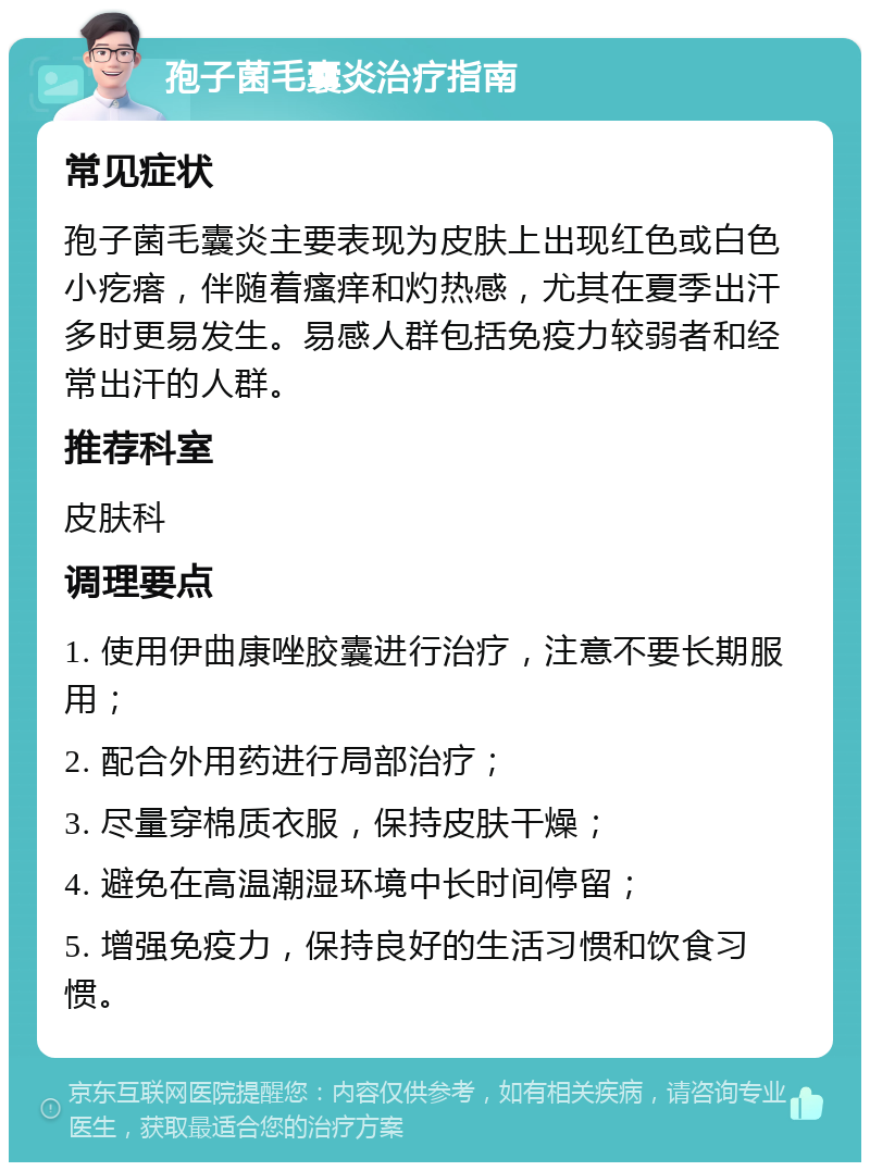 孢子菌毛囊炎治疗指南 常见症状 孢子菌毛囊炎主要表现为皮肤上出现红色或白色小疙瘩，伴随着瘙痒和灼热感，尤其在夏季出汗多时更易发生。易感人群包括免疫力较弱者和经常出汗的人群。 推荐科室 皮肤科 调理要点 1. 使用伊曲康唑胶囊进行治疗，注意不要长期服用； 2. 配合外用药进行局部治疗； 3. 尽量穿棉质衣服，保持皮肤干燥； 4. 避免在高温潮湿环境中长时间停留； 5. 增强免疫力，保持良好的生活习惯和饮食习惯。