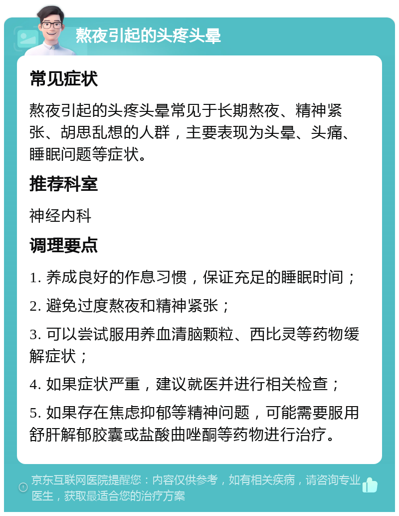 熬夜引起的头疼头晕 常见症状 熬夜引起的头疼头晕常见于长期熬夜、精神紧张、胡思乱想的人群，主要表现为头晕、头痛、睡眠问题等症状。 推荐科室 神经内科 调理要点 1. 养成良好的作息习惯，保证充足的睡眠时间； 2. 避免过度熬夜和精神紧张； 3. 可以尝试服用养血清脑颗粒、西比灵等药物缓解症状； 4. 如果症状严重，建议就医并进行相关检查； 5. 如果存在焦虑抑郁等精神问题，可能需要服用舒肝解郁胶囊或盐酸曲唑酮等药物进行治疗。