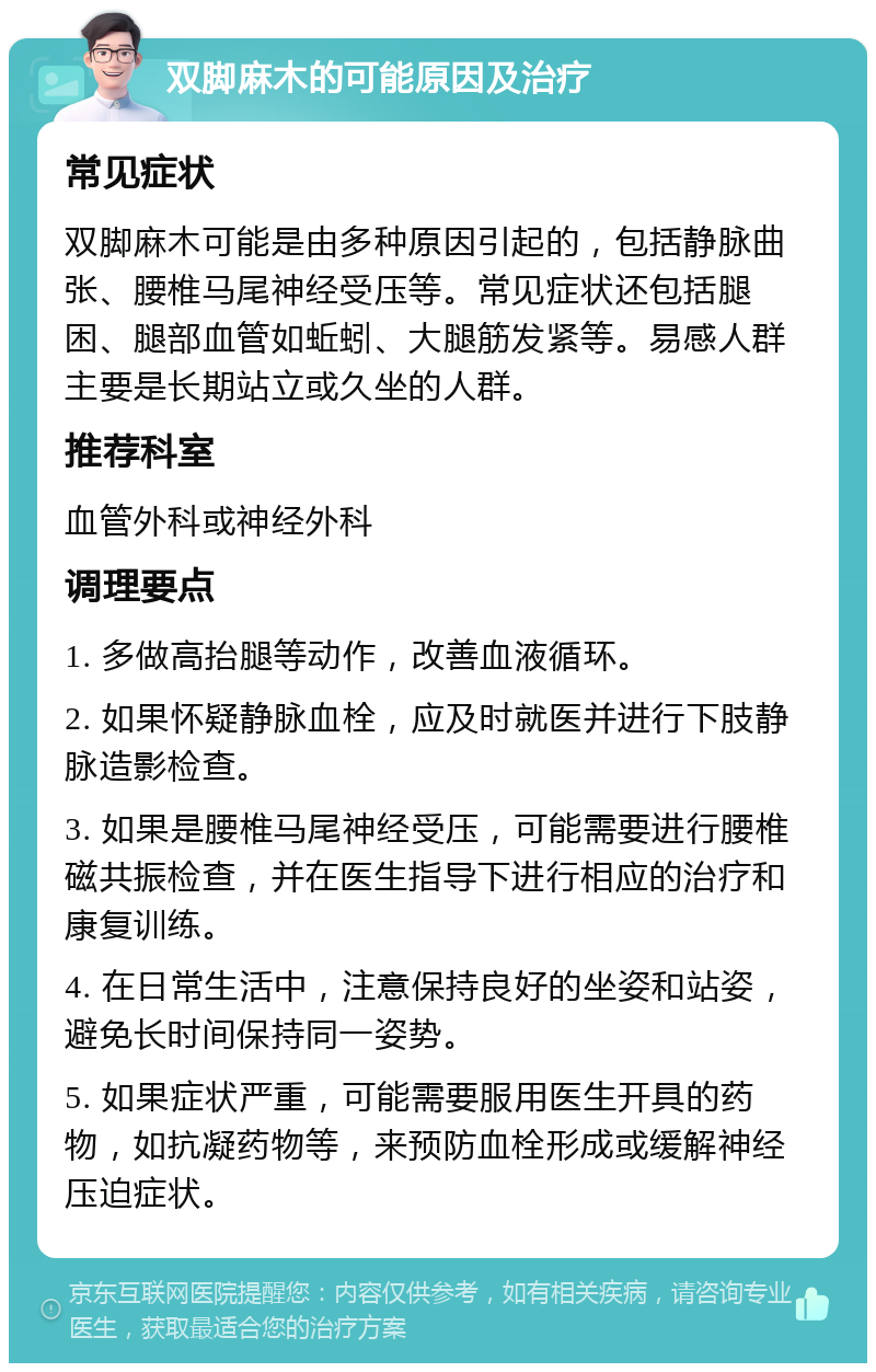 双脚麻木的可能原因及治疗 常见症状 双脚麻木可能是由多种原因引起的，包括静脉曲张、腰椎马尾神经受压等。常见症状还包括腿困、腿部血管如蚯蚓、大腿筋发紧等。易感人群主要是长期站立或久坐的人群。 推荐科室 血管外科或神经外科 调理要点 1. 多做高抬腿等动作，改善血液循环。 2. 如果怀疑静脉血栓，应及时就医并进行下肢静脉造影检查。 3. 如果是腰椎马尾神经受压，可能需要进行腰椎磁共振检查，并在医生指导下进行相应的治疗和康复训练。 4. 在日常生活中，注意保持良好的坐姿和站姿，避免长时间保持同一姿势。 5. 如果症状严重，可能需要服用医生开具的药物，如抗凝药物等，来预防血栓形成或缓解神经压迫症状。