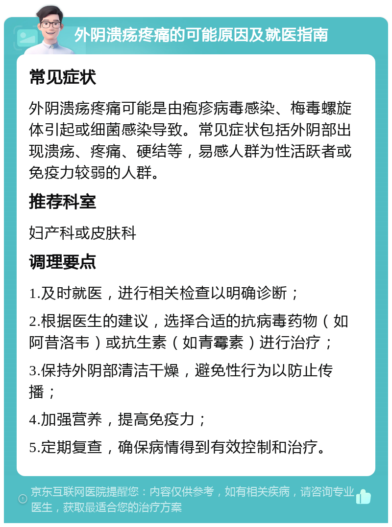 外阴溃疡疼痛的可能原因及就医指南 常见症状 外阴溃疡疼痛可能是由疱疹病毒感染、梅毒螺旋体引起或细菌感染导致。常见症状包括外阴部出现溃疡、疼痛、硬结等，易感人群为性活跃者或免疫力较弱的人群。 推荐科室 妇产科或皮肤科 调理要点 1.及时就医，进行相关检查以明确诊断； 2.根据医生的建议，选择合适的抗病毒药物（如阿昔洛韦）或抗生素（如青霉素）进行治疗； 3.保持外阴部清洁干燥，避免性行为以防止传播； 4.加强营养，提高免疫力； 5.定期复查，确保病情得到有效控制和治疗。