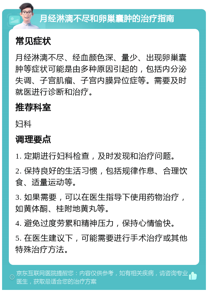 月经淋漓不尽和卵巢囊肿的治疗指南 常见症状 月经淋漓不尽、经血颜色深、量少、出现卵巢囊肿等症状可能是由多种原因引起的，包括内分泌失调、子宫肌瘤、子宫内膜异位症等。需要及时就医进行诊断和治疗。 推荐科室 妇科 调理要点 1. 定期进行妇科检查，及时发现和治疗问题。 2. 保持良好的生活习惯，包括规律作息、合理饮食、适量运动等。 3. 如果需要，可以在医生指导下使用药物治疗，如黄体酮、桂附地黄丸等。 4. 避免过度劳累和精神压力，保持心情愉快。 5. 在医生建议下，可能需要进行手术治疗或其他特殊治疗方法。