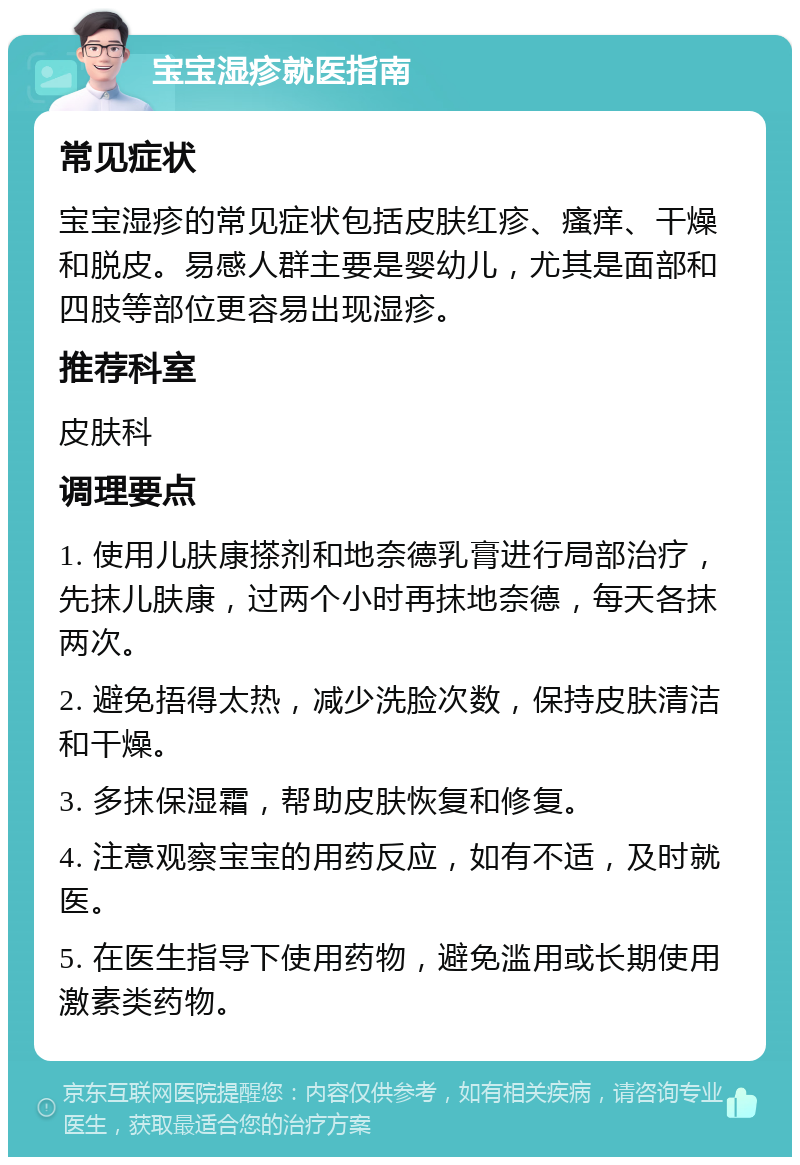 宝宝湿疹就医指南 常见症状 宝宝湿疹的常见症状包括皮肤红疹、瘙痒、干燥和脱皮。易感人群主要是婴幼儿，尤其是面部和四肢等部位更容易出现湿疹。 推荐科室 皮肤科 调理要点 1. 使用儿肤康搽剂和地奈德乳膏进行局部治疗，先抹儿肤康，过两个小时再抹地奈德，每天各抹两次。 2. 避免捂得太热，减少洗脸次数，保持皮肤清洁和干燥。 3. 多抹保湿霜，帮助皮肤恢复和修复。 4. 注意观察宝宝的用药反应，如有不适，及时就医。 5. 在医生指导下使用药物，避免滥用或长期使用激素类药物。