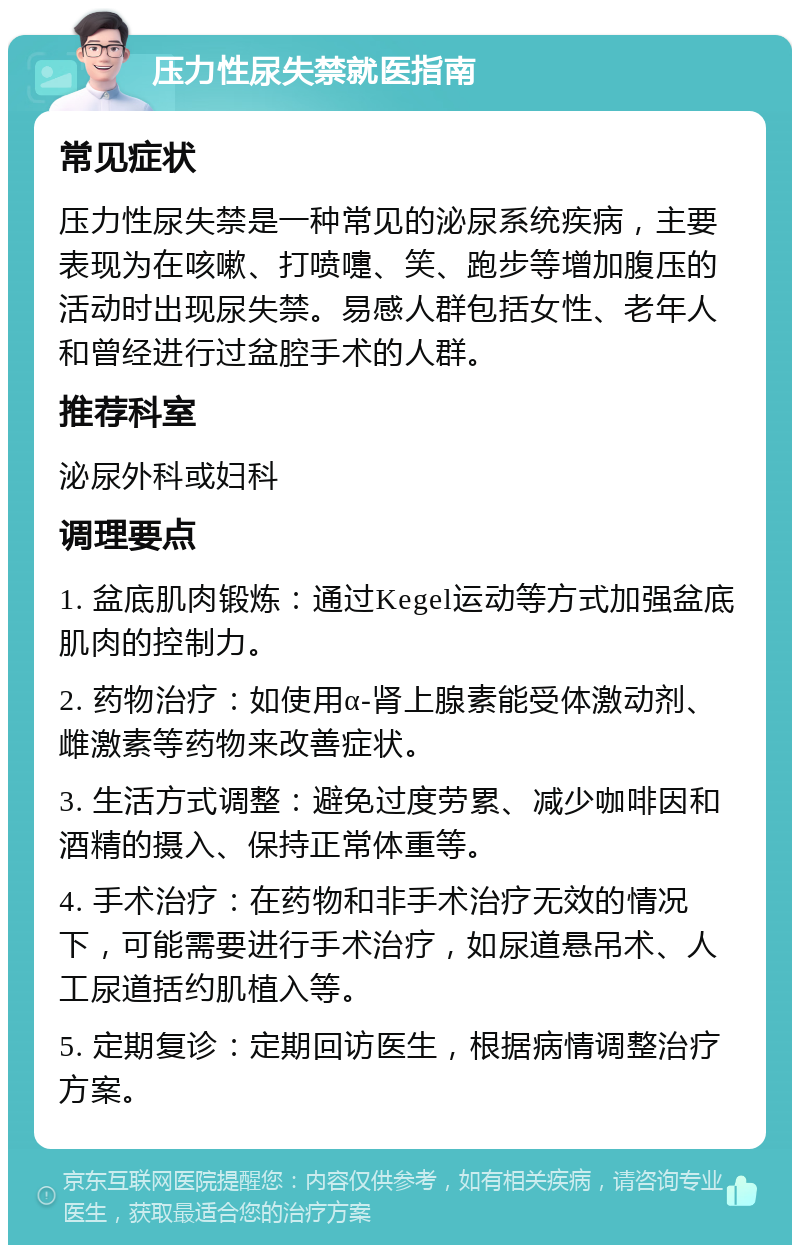 压力性尿失禁就医指南 常见症状 压力性尿失禁是一种常见的泌尿系统疾病，主要表现为在咳嗽、打喷嚏、笑、跑步等增加腹压的活动时出现尿失禁。易感人群包括女性、老年人和曾经进行过盆腔手术的人群。 推荐科室 泌尿外科或妇科 调理要点 1. 盆底肌肉锻炼：通过Kegel运动等方式加强盆底肌肉的控制力。 2. 药物治疗：如使用α-肾上腺素能受体激动剂、雌激素等药物来改善症状。 3. 生活方式调整：避免过度劳累、减少咖啡因和酒精的摄入、保持正常体重等。 4. 手术治疗：在药物和非手术治疗无效的情况下，可能需要进行手术治疗，如尿道悬吊术、人工尿道括约肌植入等。 5. 定期复诊：定期回访医生，根据病情调整治疗方案。