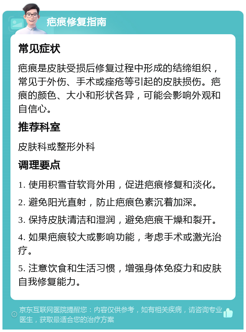 疤痕修复指南 常见症状 疤痕是皮肤受损后修复过程中形成的结缔组织，常见于外伤、手术或痤疮等引起的皮肤损伤。疤痕的颜色、大小和形状各异，可能会影响外观和自信心。 推荐科室 皮肤科或整形外科 调理要点 1. 使用积雪苷软膏外用，促进疤痕修复和淡化。 2. 避免阳光直射，防止疤痕色素沉着加深。 3. 保持皮肤清洁和湿润，避免疤痕干燥和裂开。 4. 如果疤痕较大或影响功能，考虑手术或激光治疗。 5. 注意饮食和生活习惯，增强身体免疫力和皮肤自我修复能力。