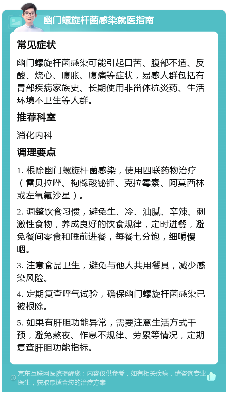 幽门螺旋杆菌感染就医指南 常见症状 幽门螺旋杆菌感染可能引起口苦、腹部不适、反酸、烧心、腹胀、腹痛等症状，易感人群包括有胃部疾病家族史、长期使用非甾体抗炎药、生活环境不卫生等人群。 推荐科室 消化内科 调理要点 1. 根除幽门螺旋杆菌感染，使用四联药物治疗（雷贝拉唑、枸橼酸铋钾、克拉霉素、阿莫西林或左氧氟沙星）。 2. 调整饮食习惯，避免生、冷、油腻、辛辣、刺激性食物，养成良好的饮食规律，定时进餐，避免餐间零食和睡前进餐，每餐七分饱，细嚼慢咽。 3. 注意食品卫生，避免与他人共用餐具，减少感染风险。 4. 定期复查呼气试验，确保幽门螺旋杆菌感染已被根除。 5. 如果有肝胆功能异常，需要注意生活方式干预，避免熬夜、作息不规律、劳累等情况，定期复查肝胆功能指标。