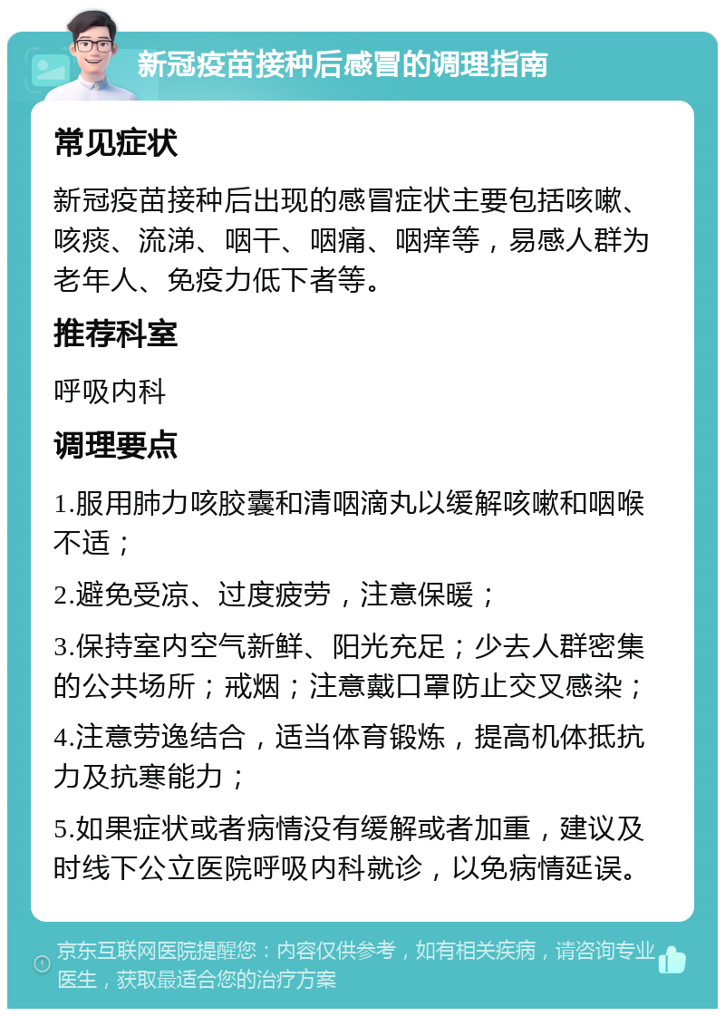 新冠疫苗接种后感冒的调理指南 常见症状 新冠疫苗接种后出现的感冒症状主要包括咳嗽、咳痰、流涕、咽干、咽痛、咽痒等，易感人群为老年人、免疫力低下者等。 推荐科室 呼吸内科 调理要点 1.服用肺力咳胶囊和清咽滴丸以缓解咳嗽和咽喉不适； 2.避免受凉、过度疲劳，注意保暖； 3.保持室内空气新鲜、阳光充足；少去人群密集的公共场所；戒烟；注意戴口罩防止交叉感染； 4.注意劳逸结合，适当体育锻炼，提高机体抵抗力及抗寒能力； 5.如果症状或者病情没有缓解或者加重，建议及时线下公立医院呼吸内科就诊，以免病情延误。