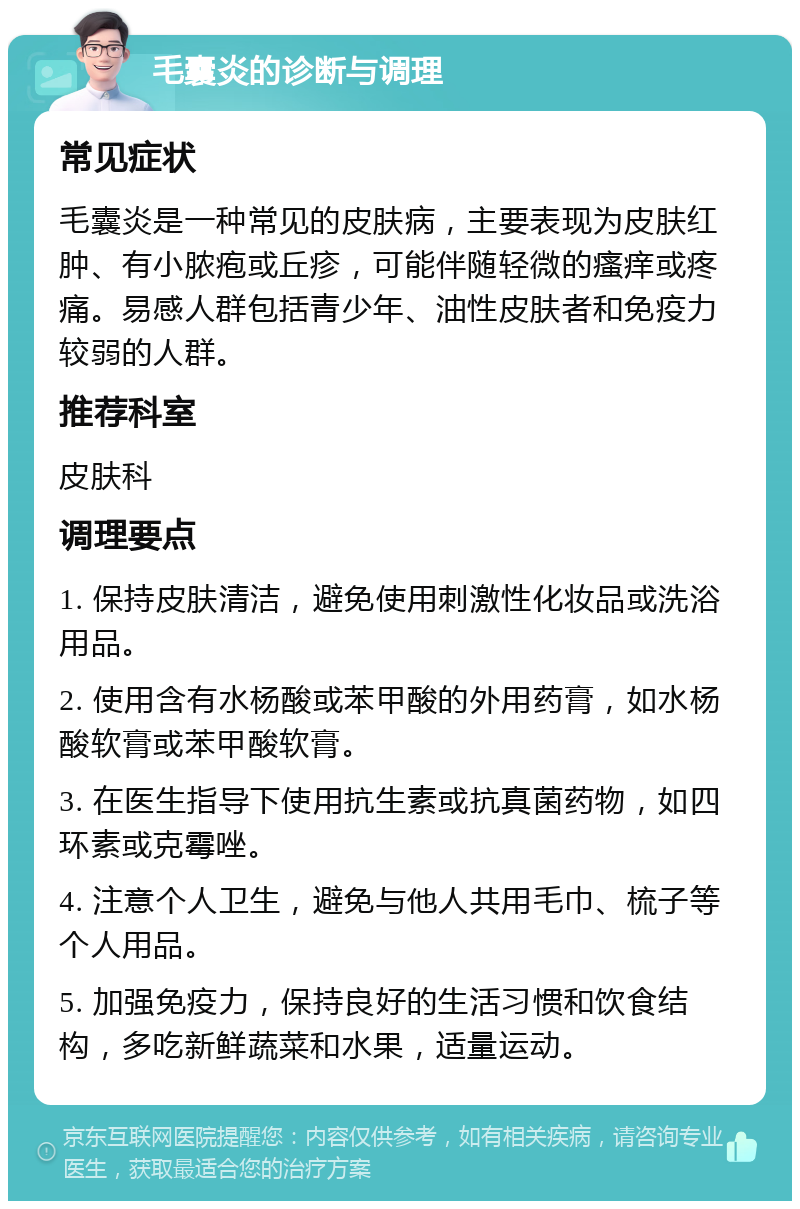 毛囊炎的诊断与调理 常见症状 毛囊炎是一种常见的皮肤病，主要表现为皮肤红肿、有小脓疱或丘疹，可能伴随轻微的瘙痒或疼痛。易感人群包括青少年、油性皮肤者和免疫力较弱的人群。 推荐科室 皮肤科 调理要点 1. 保持皮肤清洁，避免使用刺激性化妆品或洗浴用品。 2. 使用含有水杨酸或苯甲酸的外用药膏，如水杨酸软膏或苯甲酸软膏。 3. 在医生指导下使用抗生素或抗真菌药物，如四环素或克霉唑。 4. 注意个人卫生，避免与他人共用毛巾、梳子等个人用品。 5. 加强免疫力，保持良好的生活习惯和饮食结构，多吃新鲜蔬菜和水果，适量运动。