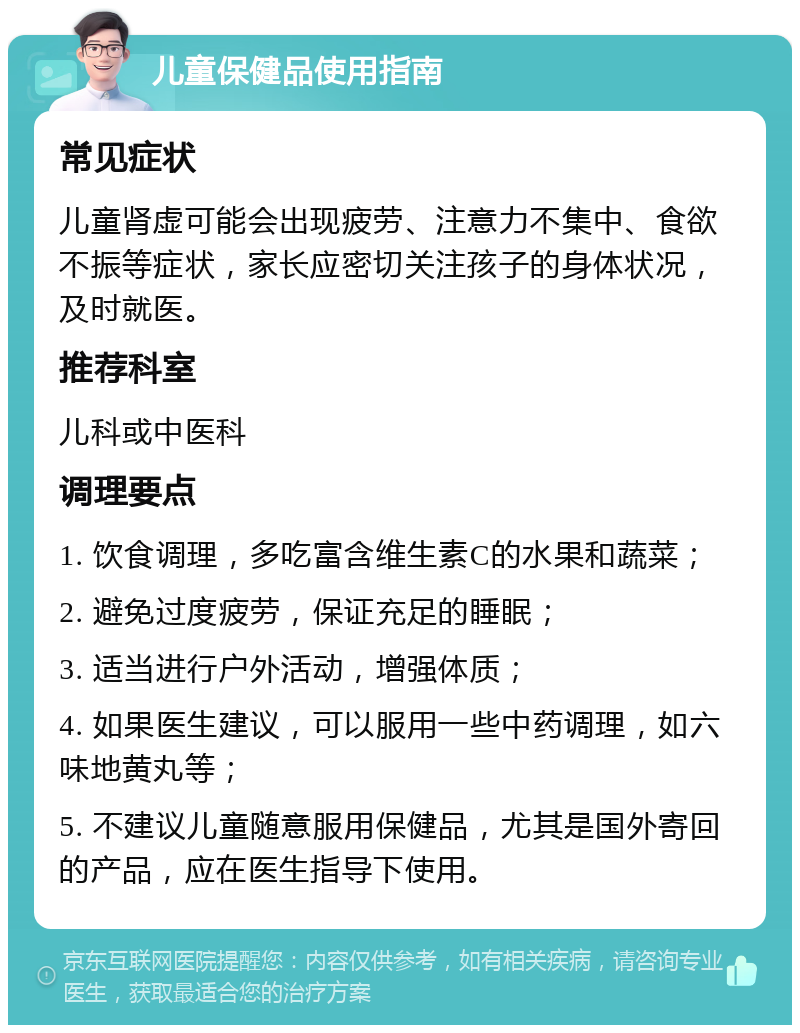 儿童保健品使用指南 常见症状 儿童肾虚可能会出现疲劳、注意力不集中、食欲不振等症状，家长应密切关注孩子的身体状况，及时就医。 推荐科室 儿科或中医科 调理要点 1. 饮食调理，多吃富含维生素C的水果和蔬菜； 2. 避免过度疲劳，保证充足的睡眠； 3. 适当进行户外活动，增强体质； 4. 如果医生建议，可以服用一些中药调理，如六味地黄丸等； 5. 不建议儿童随意服用保健品，尤其是国外寄回的产品，应在医生指导下使用。