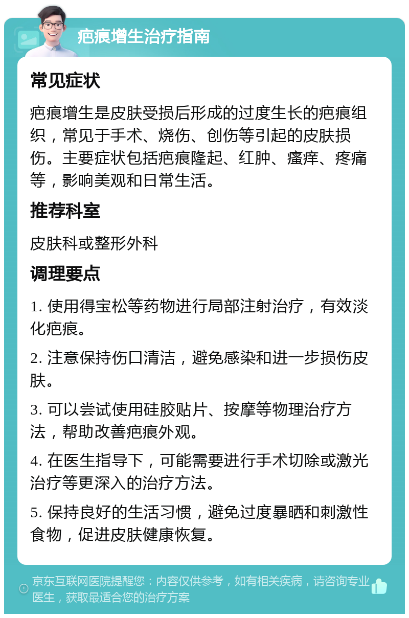 疤痕增生治疗指南 常见症状 疤痕增生是皮肤受损后形成的过度生长的疤痕组织，常见于手术、烧伤、创伤等引起的皮肤损伤。主要症状包括疤痕隆起、红肿、瘙痒、疼痛等，影响美观和日常生活。 推荐科室 皮肤科或整形外科 调理要点 1. 使用得宝松等药物进行局部注射治疗，有效淡化疤痕。 2. 注意保持伤口清洁，避免感染和进一步损伤皮肤。 3. 可以尝试使用硅胶贴片、按摩等物理治疗方法，帮助改善疤痕外观。 4. 在医生指导下，可能需要进行手术切除或激光治疗等更深入的治疗方法。 5. 保持良好的生活习惯，避免过度暴晒和刺激性食物，促进皮肤健康恢复。