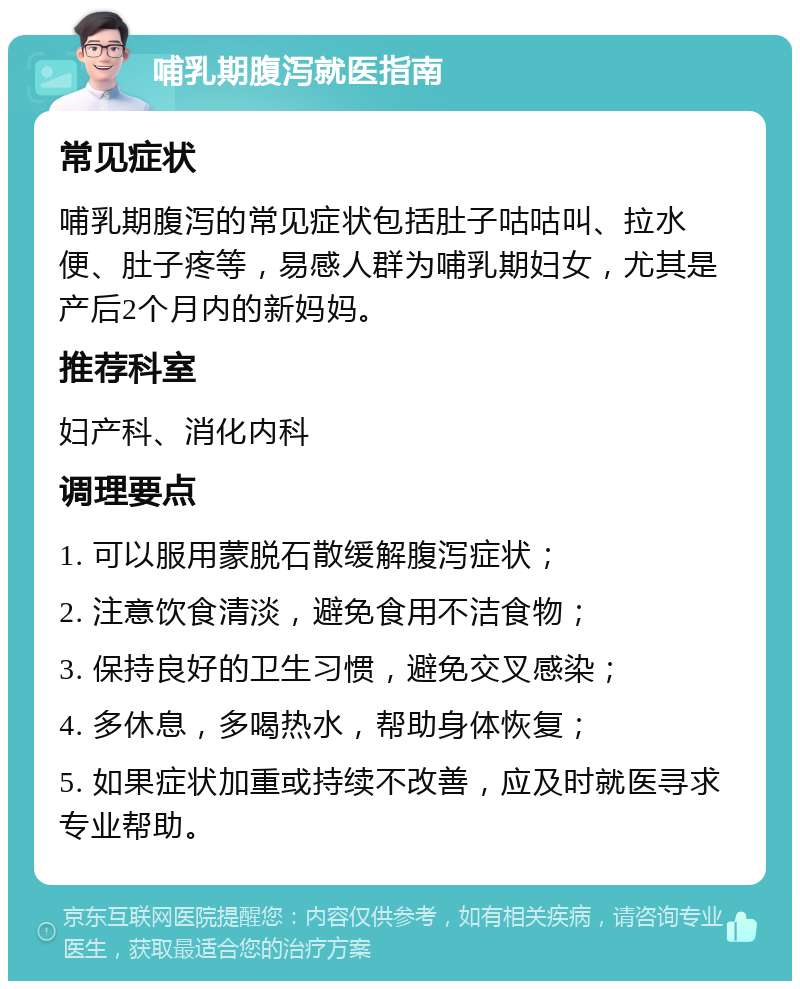 哺乳期腹泻就医指南 常见症状 哺乳期腹泻的常见症状包括肚子咕咕叫、拉水便、肚子疼等，易感人群为哺乳期妇女，尤其是产后2个月内的新妈妈。 推荐科室 妇产科、消化内科 调理要点 1. 可以服用蒙脱石散缓解腹泻症状； 2. 注意饮食清淡，避免食用不洁食物； 3. 保持良好的卫生习惯，避免交叉感染； 4. 多休息，多喝热水，帮助身体恢复； 5. 如果症状加重或持续不改善，应及时就医寻求专业帮助。