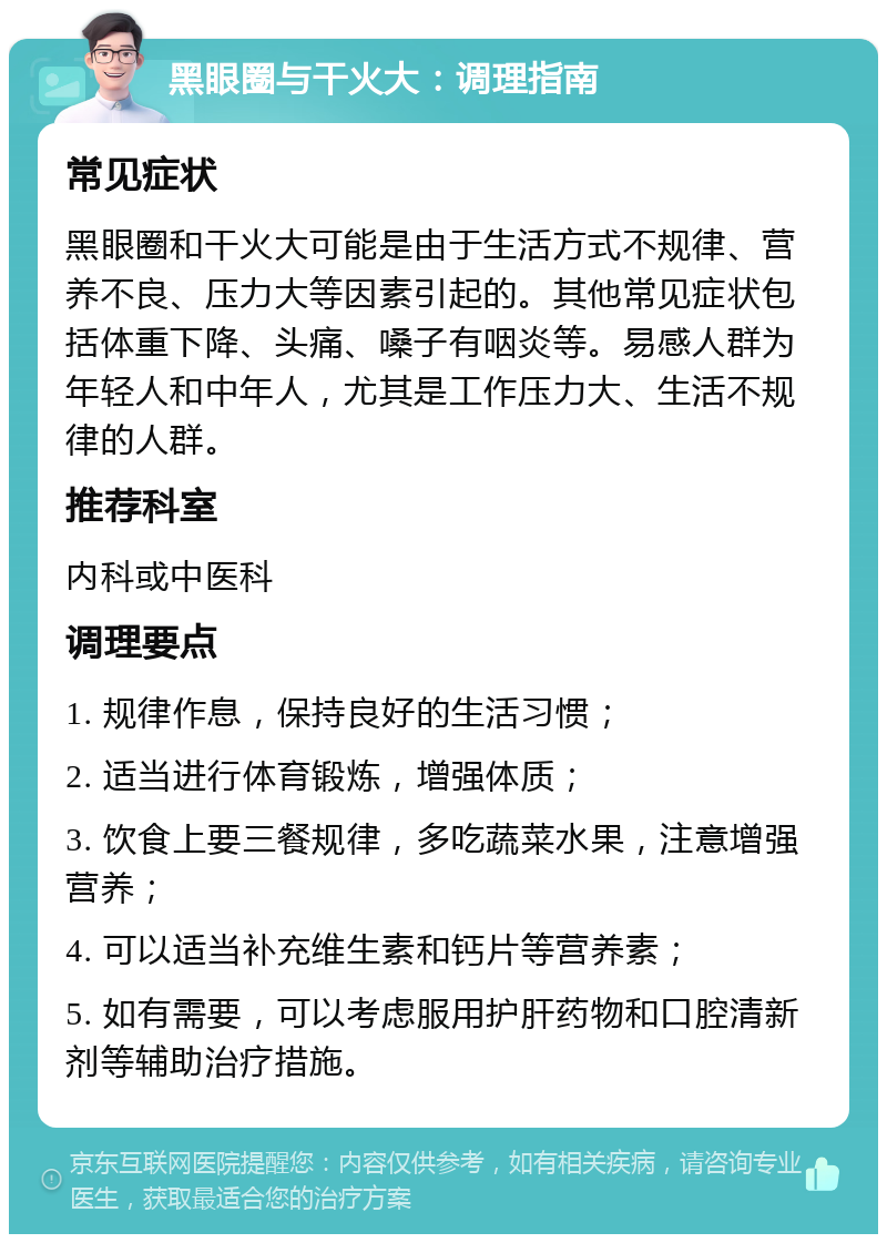 黑眼圈与干火大：调理指南 常见症状 黑眼圈和干火大可能是由于生活方式不规律、营养不良、压力大等因素引起的。其他常见症状包括体重下降、头痛、嗓子有咽炎等。易感人群为年轻人和中年人，尤其是工作压力大、生活不规律的人群。 推荐科室 内科或中医科 调理要点 1. 规律作息，保持良好的生活习惯； 2. 适当进行体育锻炼，增强体质； 3. 饮食上要三餐规律，多吃蔬菜水果，注意增强营养； 4. 可以适当补充维生素和钙片等营养素； 5. 如有需要，可以考虑服用护肝药物和口腔清新剂等辅助治疗措施。