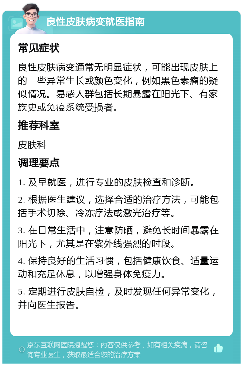 良性皮肤病变就医指南 常见症状 良性皮肤病变通常无明显症状，可能出现皮肤上的一些异常生长或颜色变化，例如黑色素瘤的疑似情况。易感人群包括长期暴露在阳光下、有家族史或免疫系统受损者。 推荐科室 皮肤科 调理要点 1. 及早就医，进行专业的皮肤检查和诊断。 2. 根据医生建议，选择合适的治疗方法，可能包括手术切除、冷冻疗法或激光治疗等。 3. 在日常生活中，注意防晒，避免长时间暴露在阳光下，尤其是在紫外线强烈的时段。 4. 保持良好的生活习惯，包括健康饮食、适量运动和充足休息，以增强身体免疫力。 5. 定期进行皮肤自检，及时发现任何异常变化，并向医生报告。