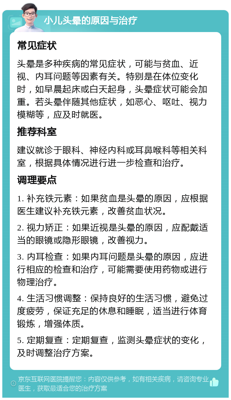 小儿头晕的原因与治疗 常见症状 头晕是多种疾病的常见症状，可能与贫血、近视、内耳问题等因素有关。特别是在体位变化时，如早晨起床或白天起身，头晕症状可能会加重。若头晕伴随其他症状，如恶心、呕吐、视力模糊等，应及时就医。 推荐科室 建议就诊于眼科、神经内科或耳鼻喉科等相关科室，根据具体情况进行进一步检查和治疗。 调理要点 1. 补充铁元素：如果贫血是头晕的原因，应根据医生建议补充铁元素，改善贫血状况。 2. 视力矫正：如果近视是头晕的原因，应配戴适当的眼镜或隐形眼镜，改善视力。 3. 内耳检查：如果内耳问题是头晕的原因，应进行相应的检查和治疗，可能需要使用药物或进行物理治疗。 4. 生活习惯调整：保持良好的生活习惯，避免过度疲劳，保证充足的休息和睡眠，适当进行体育锻炼，增强体质。 5. 定期复查：定期复查，监测头晕症状的变化，及时调整治疗方案。