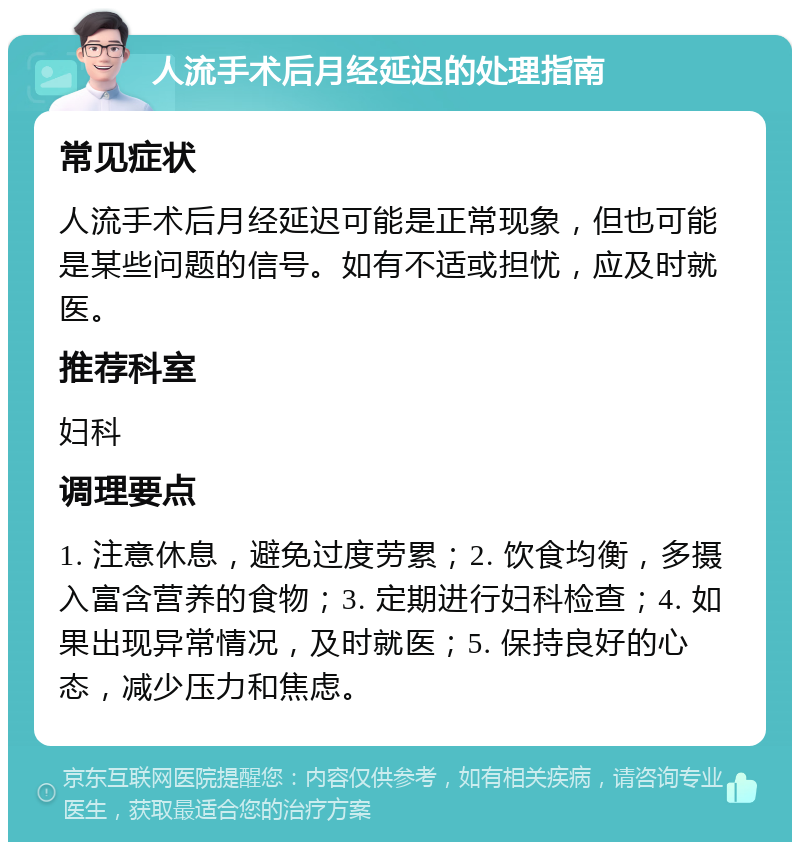 人流手术后月经延迟的处理指南 常见症状 人流手术后月经延迟可能是正常现象，但也可能是某些问题的信号。如有不适或担忧，应及时就医。 推荐科室 妇科 调理要点 1. 注意休息，避免过度劳累；2. 饮食均衡，多摄入富含营养的食物；3. 定期进行妇科检查；4. 如果出现异常情况，及时就医；5. 保持良好的心态，减少压力和焦虑。