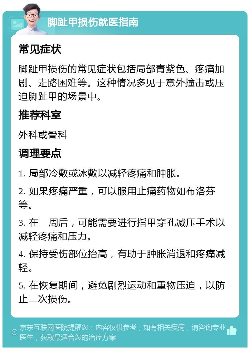 脚趾甲损伤就医指南 常见症状 脚趾甲损伤的常见症状包括局部青紫色、疼痛加剧、走路困难等。这种情况多见于意外撞击或压迫脚趾甲的场景中。 推荐科室 外科或骨科 调理要点 1. 局部冷敷或冰敷以减轻疼痛和肿胀。 2. 如果疼痛严重，可以服用止痛药物如布洛芬等。 3. 在一周后，可能需要进行指甲穿孔减压手术以减轻疼痛和压力。 4. 保持受伤部位抬高，有助于肿胀消退和疼痛减轻。 5. 在恢复期间，避免剧烈运动和重物压迫，以防止二次损伤。