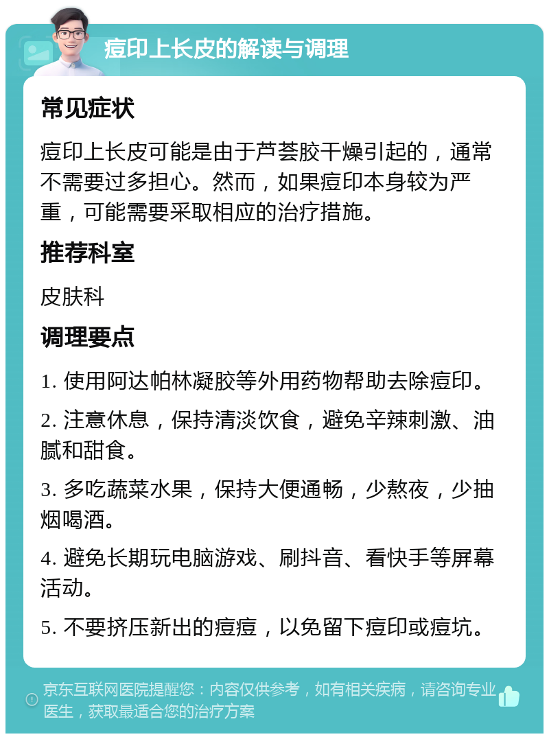 痘印上长皮的解读与调理 常见症状 痘印上长皮可能是由于芦荟胶干燥引起的，通常不需要过多担心。然而，如果痘印本身较为严重，可能需要采取相应的治疗措施。 推荐科室 皮肤科 调理要点 1. 使用阿达帕林凝胶等外用药物帮助去除痘印。 2. 注意休息，保持清淡饮食，避免辛辣刺激、油腻和甜食。 3. 多吃蔬菜水果，保持大便通畅，少熬夜，少抽烟喝酒。 4. 避免长期玩电脑游戏、刷抖音、看快手等屏幕活动。 5. 不要挤压新出的痘痘，以免留下痘印或痘坑。