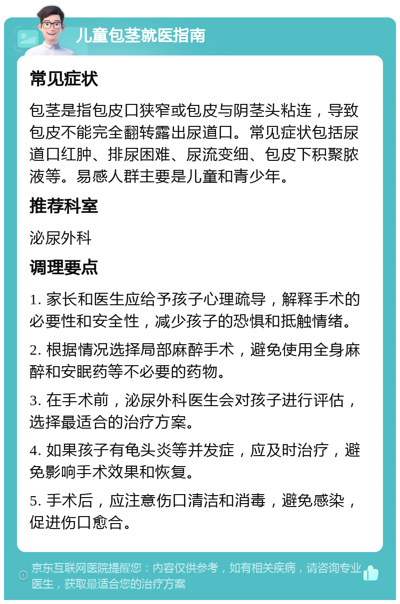 儿童包茎就医指南 常见症状 包茎是指包皮口狭窄或包皮与阴茎头粘连，导致包皮不能完全翻转露出尿道口。常见症状包括尿道口红肿、排尿困难、尿流变细、包皮下积聚脓液等。易感人群主要是儿童和青少年。 推荐科室 泌尿外科 调理要点 1. 家长和医生应给予孩子心理疏导，解释手术的必要性和安全性，减少孩子的恐惧和抵触情绪。 2. 根据情况选择局部麻醉手术，避免使用全身麻醉和安眠药等不必要的药物。 3. 在手术前，泌尿外科医生会对孩子进行评估，选择最适合的治疗方案。 4. 如果孩子有龟头炎等并发症，应及时治疗，避免影响手术效果和恢复。 5. 手术后，应注意伤口清洁和消毒，避免感染，促进伤口愈合。