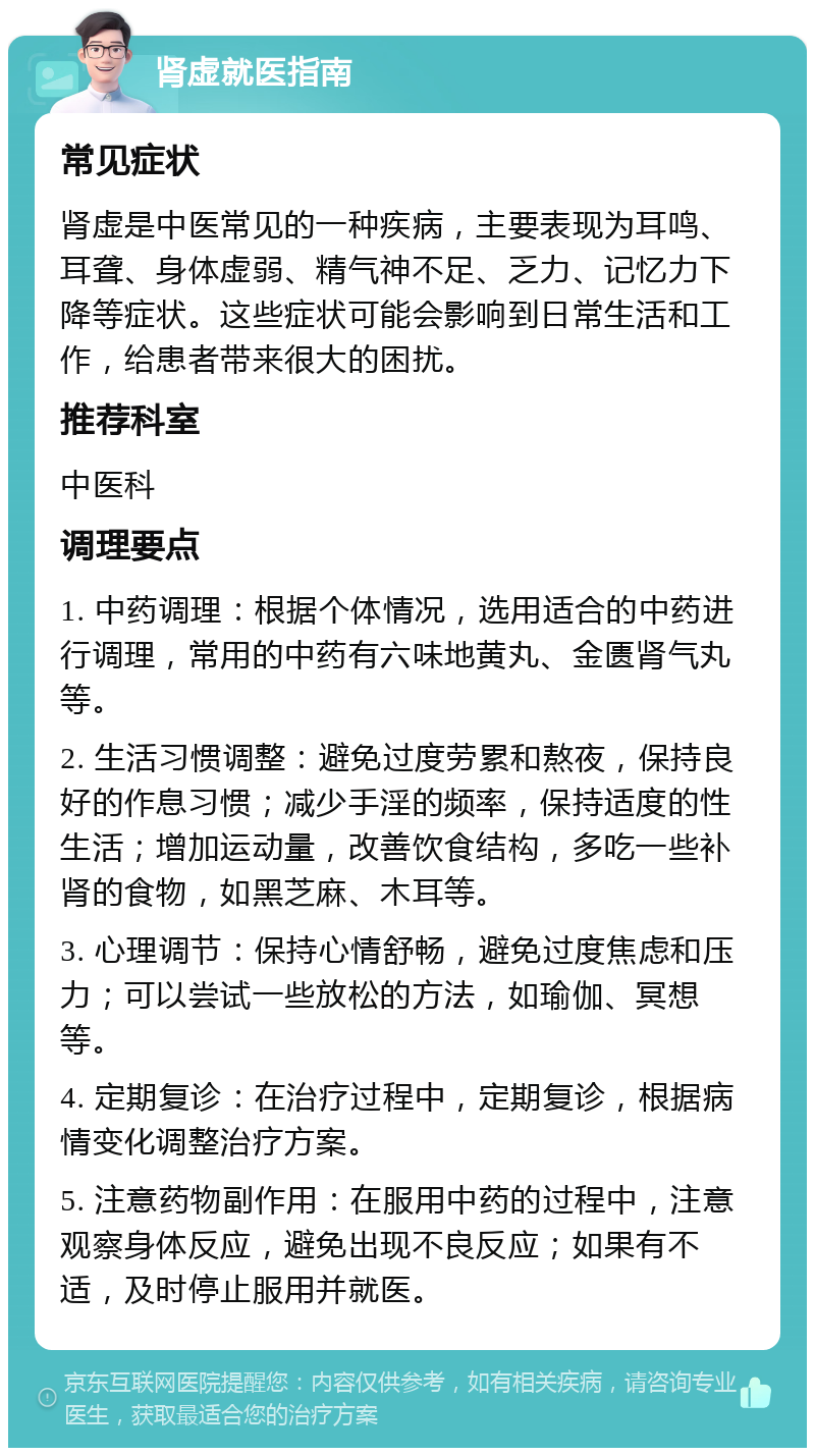 肾虚就医指南 常见症状 肾虚是中医常见的一种疾病，主要表现为耳鸣、耳聋、身体虚弱、精气神不足、乏力、记忆力下降等症状。这些症状可能会影响到日常生活和工作，给患者带来很大的困扰。 推荐科室 中医科 调理要点 1. 中药调理：根据个体情况，选用适合的中药进行调理，常用的中药有六味地黄丸、金匮肾气丸等。 2. 生活习惯调整：避免过度劳累和熬夜，保持良好的作息习惯；减少手淫的频率，保持适度的性生活；增加运动量，改善饮食结构，多吃一些补肾的食物，如黑芝麻、木耳等。 3. 心理调节：保持心情舒畅，避免过度焦虑和压力；可以尝试一些放松的方法，如瑜伽、冥想等。 4. 定期复诊：在治疗过程中，定期复诊，根据病情变化调整治疗方案。 5. 注意药物副作用：在服用中药的过程中，注意观察身体反应，避免出现不良反应；如果有不适，及时停止服用并就医。