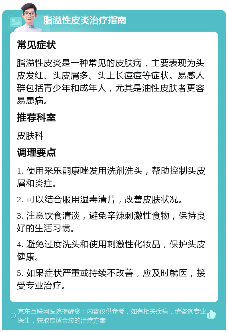 脂溢性皮炎治疗指南 常见症状 脂溢性皮炎是一种常见的皮肤病，主要表现为头皮发红、头皮屑多、头上长痘痘等症状。易感人群包括青少年和成年人，尤其是油性皮肤者更容易患病。 推荐科室 皮肤科 调理要点 1. 使用采乐酮康唑发用洗剂洗头，帮助控制头皮屑和炎症。 2. 可以结合服用湿毒清片，改善皮肤状况。 3. 注意饮食清淡，避免辛辣刺激性食物，保持良好的生活习惯。 4. 避免过度洗头和使用刺激性化妆品，保护头皮健康。 5. 如果症状严重或持续不改善，应及时就医，接受专业治疗。