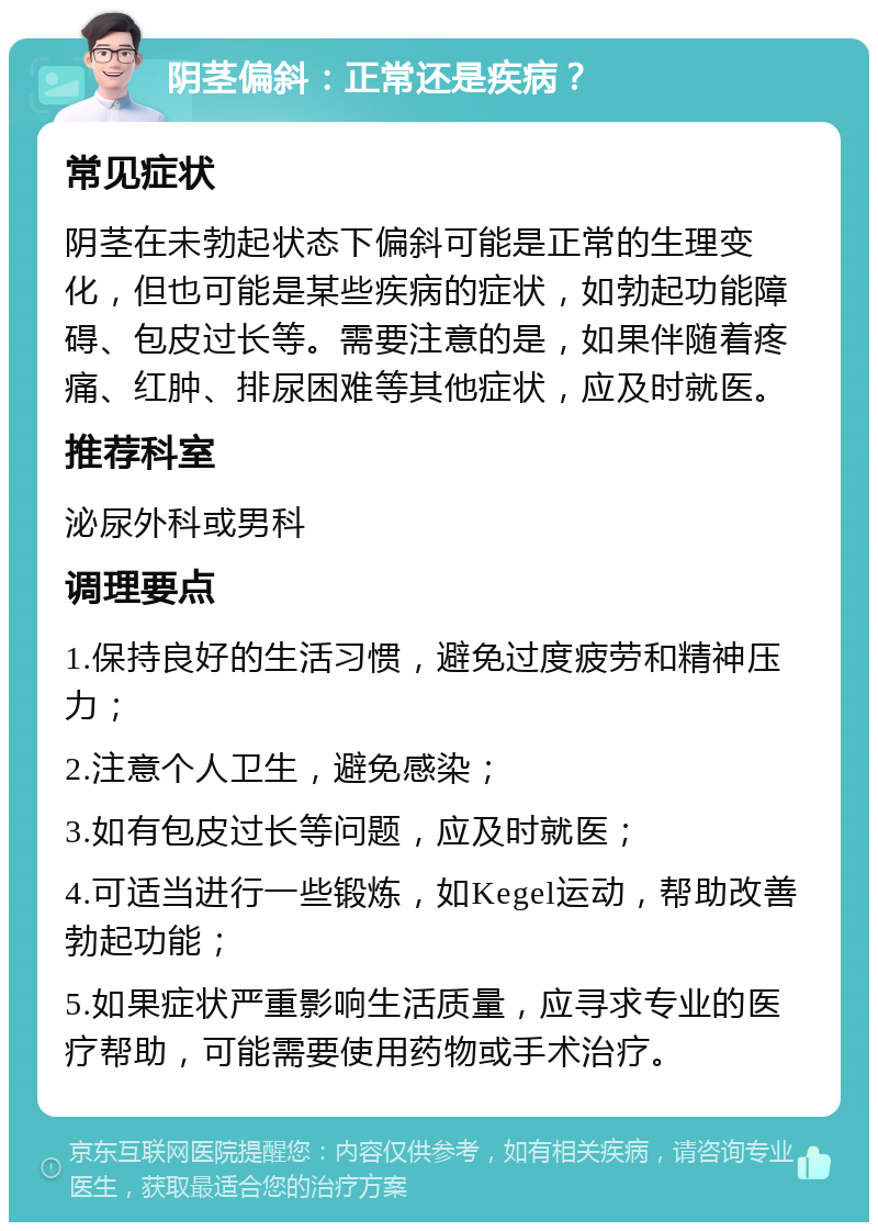 阴茎偏斜：正常还是疾病？ 常见症状 阴茎在未勃起状态下偏斜可能是正常的生理变化，但也可能是某些疾病的症状，如勃起功能障碍、包皮过长等。需要注意的是，如果伴随着疼痛、红肿、排尿困难等其他症状，应及时就医。 推荐科室 泌尿外科或男科 调理要点 1.保持良好的生活习惯，避免过度疲劳和精神压力； 2.注意个人卫生，避免感染； 3.如有包皮过长等问题，应及时就医； 4.可适当进行一些锻炼，如Kegel运动，帮助改善勃起功能； 5.如果症状严重影响生活质量，应寻求专业的医疗帮助，可能需要使用药物或手术治疗。