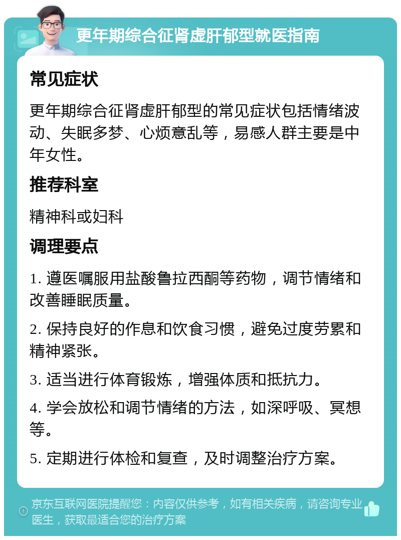 更年期综合征肾虚肝郁型就医指南 常见症状 更年期综合征肾虚肝郁型的常见症状包括情绪波动、失眠多梦、心烦意乱等，易感人群主要是中年女性。 推荐科室 精神科或妇科 调理要点 1. 遵医嘱服用盐酸鲁拉西酮等药物，调节情绪和改善睡眠质量。 2. 保持良好的作息和饮食习惯，避免过度劳累和精神紧张。 3. 适当进行体育锻炼，增强体质和抵抗力。 4. 学会放松和调节情绪的方法，如深呼吸、冥想等。 5. 定期进行体检和复查，及时调整治疗方案。