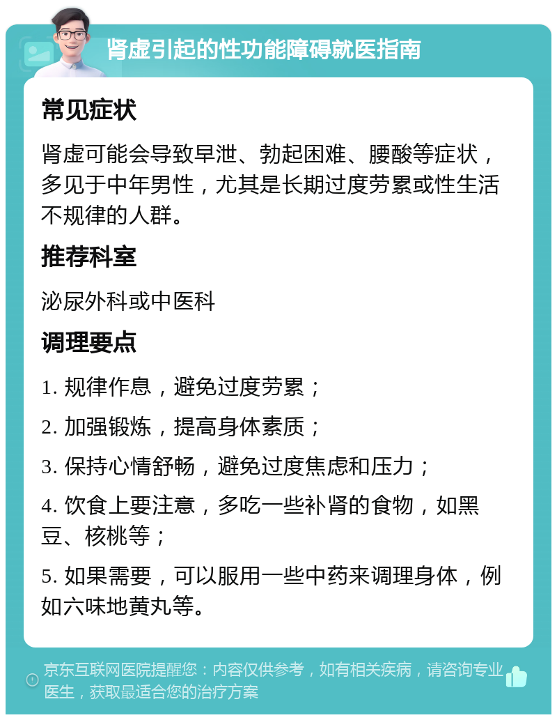 肾虚引起的性功能障碍就医指南 常见症状 肾虚可能会导致早泄、勃起困难、腰酸等症状，多见于中年男性，尤其是长期过度劳累或性生活不规律的人群。 推荐科室 泌尿外科或中医科 调理要点 1. 规律作息，避免过度劳累； 2. 加强锻炼，提高身体素质； 3. 保持心情舒畅，避免过度焦虑和压力； 4. 饮食上要注意，多吃一些补肾的食物，如黑豆、核桃等； 5. 如果需要，可以服用一些中药来调理身体，例如六味地黄丸等。