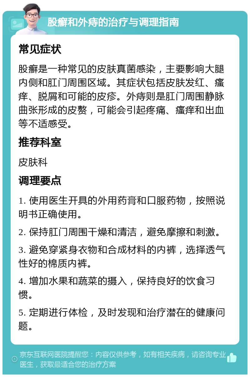 股癣和外痔的治疗与调理指南 常见症状 股癣是一种常见的皮肤真菌感染，主要影响大腿内侧和肛门周围区域。其症状包括皮肤发红、瘙痒、脱屑和可能的皮疹。外痔则是肛门周围静脉曲张形成的皮赘，可能会引起疼痛、瘙痒和出血等不适感受。 推荐科室 皮肤科 调理要点 1. 使用医生开具的外用药膏和口服药物，按照说明书正确使用。 2. 保持肛门周围干燥和清洁，避免摩擦和刺激。 3. 避免穿紧身衣物和合成材料的内裤，选择透气性好的棉质内裤。 4. 增加水果和蔬菜的摄入，保持良好的饮食习惯。 5. 定期进行体检，及时发现和治疗潜在的健康问题。