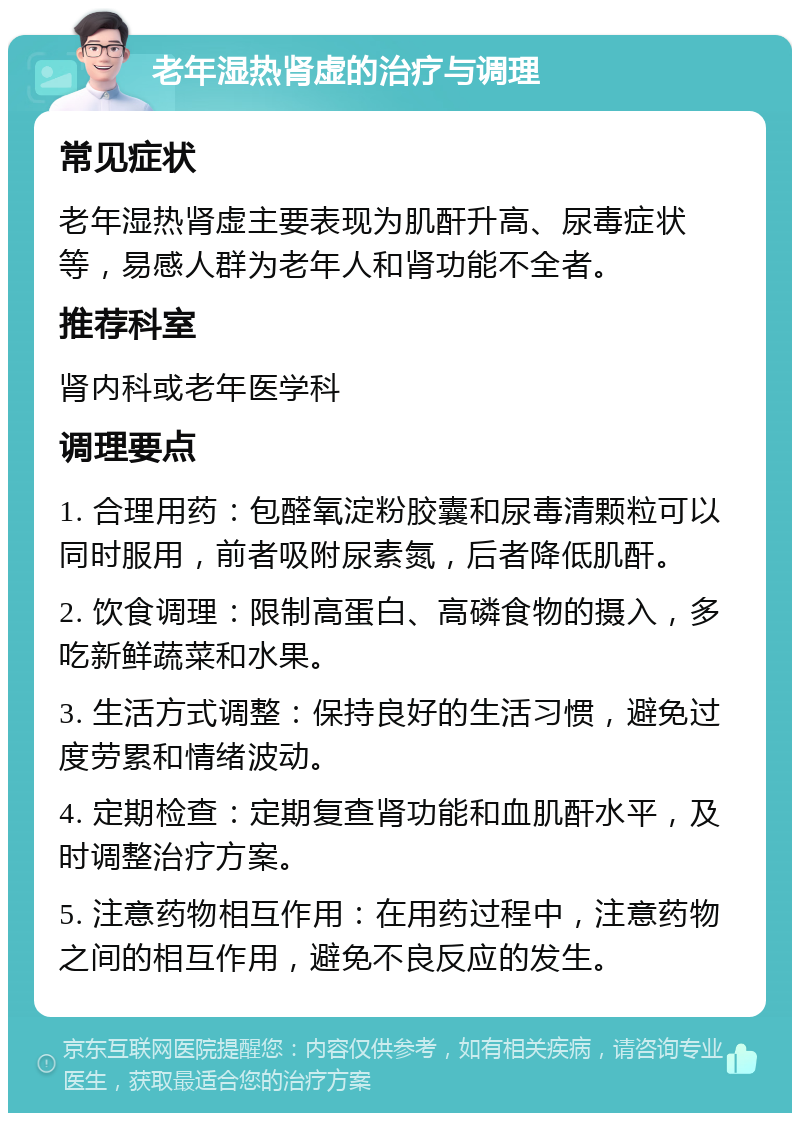 老年湿热肾虚的治疗与调理 常见症状 老年湿热肾虚主要表现为肌酐升高、尿毒症状等，易感人群为老年人和肾功能不全者。 推荐科室 肾内科或老年医学科 调理要点 1. 合理用药：包醛氧淀粉胶囊和尿毒清颗粒可以同时服用，前者吸附尿素氮，后者降低肌酐。 2. 饮食调理：限制高蛋白、高磷食物的摄入，多吃新鲜蔬菜和水果。 3. 生活方式调整：保持良好的生活习惯，避免过度劳累和情绪波动。 4. 定期检查：定期复查肾功能和血肌酐水平，及时调整治疗方案。 5. 注意药物相互作用：在用药过程中，注意药物之间的相互作用，避免不良反应的发生。