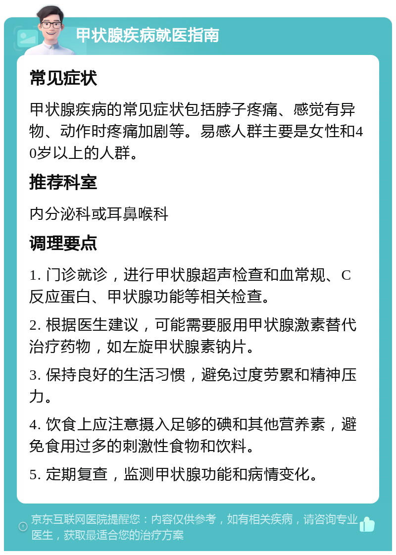 甲状腺疾病就医指南 常见症状 甲状腺疾病的常见症状包括脖子疼痛、感觉有异物、动作时疼痛加剧等。易感人群主要是女性和40岁以上的人群。 推荐科室 内分泌科或耳鼻喉科 调理要点 1. 门诊就诊，进行甲状腺超声检查和血常规、C反应蛋白、甲状腺功能等相关检查。 2. 根据医生建议，可能需要服用甲状腺激素替代治疗药物，如左旋甲状腺素钠片。 3. 保持良好的生活习惯，避免过度劳累和精神压力。 4. 饮食上应注意摄入足够的碘和其他营养素，避免食用过多的刺激性食物和饮料。 5. 定期复查，监测甲状腺功能和病情变化。