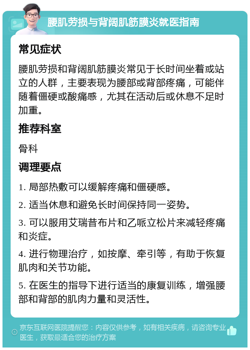 腰肌劳损与背阔肌筋膜炎就医指南 常见症状 腰肌劳损和背阔肌筋膜炎常见于长时间坐着或站立的人群，主要表现为腰部或背部疼痛，可能伴随着僵硬或酸痛感，尤其在活动后或休息不足时加重。 推荐科室 骨科 调理要点 1. 局部热敷可以缓解疼痛和僵硬感。 2. 适当休息和避免长时间保持同一姿势。 3. 可以服用艾瑞昔布片和乙哌立松片来减轻疼痛和炎症。 4. 进行物理治疗，如按摩、牵引等，有助于恢复肌肉和关节功能。 5. 在医生的指导下进行适当的康复训练，增强腰部和背部的肌肉力量和灵活性。