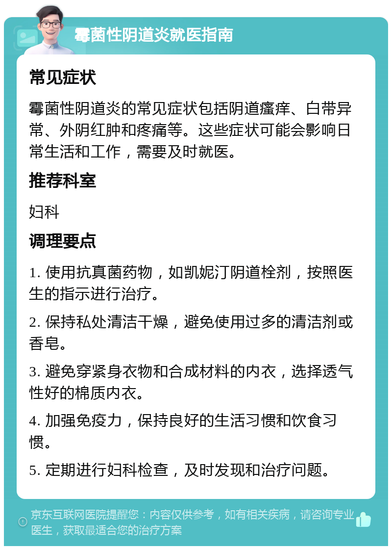 霉菌性阴道炎就医指南 常见症状 霉菌性阴道炎的常见症状包括阴道瘙痒、白带异常、外阴红肿和疼痛等。这些症状可能会影响日常生活和工作，需要及时就医。 推荐科室 妇科 调理要点 1. 使用抗真菌药物，如凯妮汀阴道栓剂，按照医生的指示进行治疗。 2. 保持私处清洁干燥，避免使用过多的清洁剂或香皂。 3. 避免穿紧身衣物和合成材料的内衣，选择透气性好的棉质内衣。 4. 加强免疫力，保持良好的生活习惯和饮食习惯。 5. 定期进行妇科检查，及时发现和治疗问题。