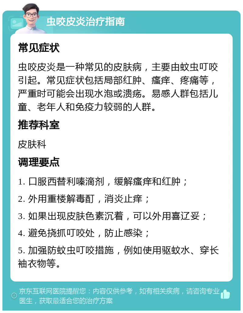 虫咬皮炎治疗指南 常见症状 虫咬皮炎是一种常见的皮肤病，主要由蚊虫叮咬引起。常见症状包括局部红肿、瘙痒、疼痛等，严重时可能会出现水泡或溃疡。易感人群包括儿童、老年人和免疫力较弱的人群。 推荐科室 皮肤科 调理要点 1. 口服西替利嗪滴剂，缓解瘙痒和红肿； 2. 外用重楼解毒酊，消炎止痒； 3. 如果出现皮肤色素沉着，可以外用喜辽妥； 4. 避免挠抓叮咬处，防止感染； 5. 加强防蚊虫叮咬措施，例如使用驱蚊水、穿长袖衣物等。