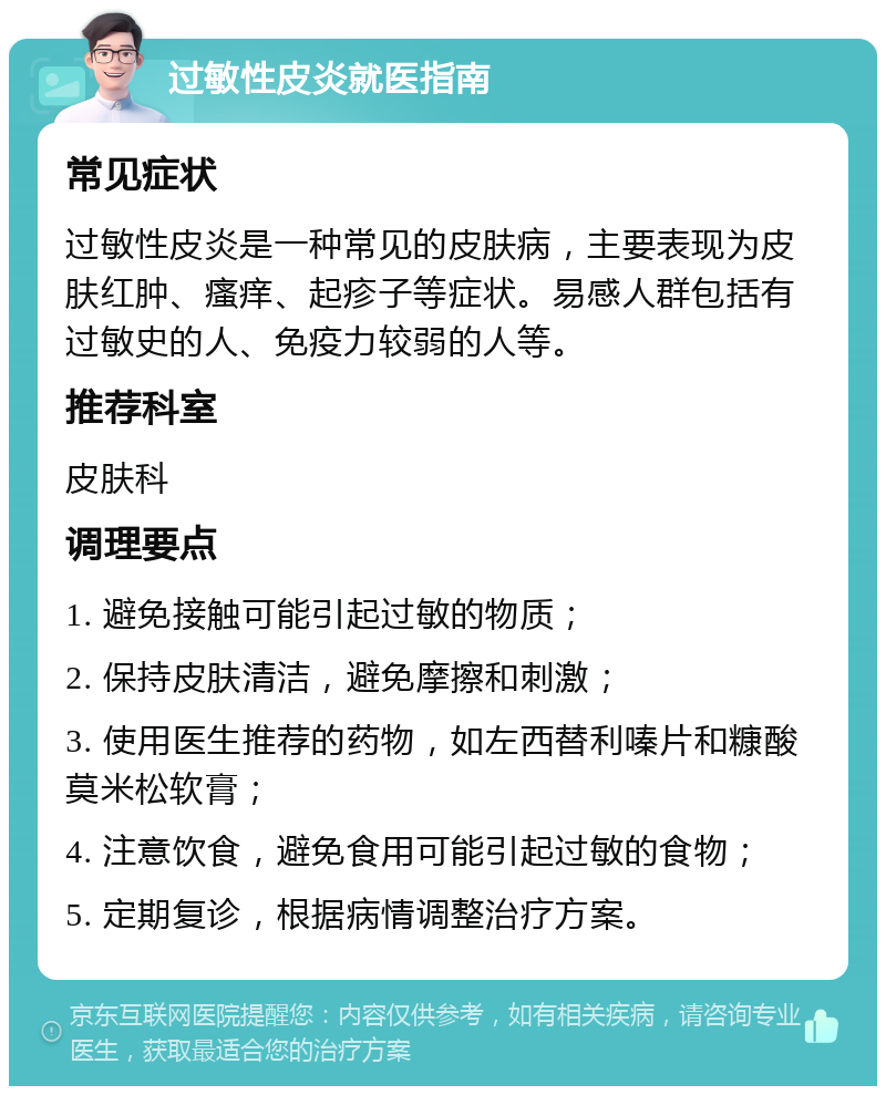 过敏性皮炎就医指南 常见症状 过敏性皮炎是一种常见的皮肤病，主要表现为皮肤红肿、瘙痒、起疹子等症状。易感人群包括有过敏史的人、免疫力较弱的人等。 推荐科室 皮肤科 调理要点 1. 避免接触可能引起过敏的物质； 2. 保持皮肤清洁，避免摩擦和刺激； 3. 使用医生推荐的药物，如左西替利嗪片和糠酸莫米松软膏； 4. 注意饮食，避免食用可能引起过敏的食物； 5. 定期复诊，根据病情调整治疗方案。