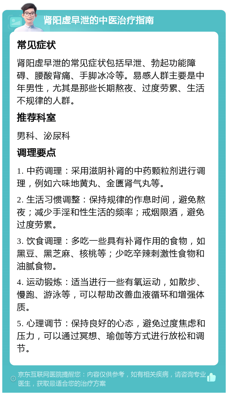 肾阳虚早泄的中医治疗指南 常见症状 肾阳虚早泄的常见症状包括早泄、勃起功能障碍、腰酸背痛、手脚冰冷等。易感人群主要是中年男性，尤其是那些长期熬夜、过度劳累、生活不规律的人群。 推荐科室 男科、泌尿科 调理要点 1. 中药调理：采用滋阴补肾的中药颗粒剂进行调理，例如六味地黄丸、金匮肾气丸等。 2. 生活习惯调整：保持规律的作息时间，避免熬夜；减少手淫和性生活的频率；戒烟限酒，避免过度劳累。 3. 饮食调理：多吃一些具有补肾作用的食物，如黑豆、黑芝麻、核桃等；少吃辛辣刺激性食物和油腻食物。 4. 运动锻炼：适当进行一些有氧运动，如散步、慢跑、游泳等，可以帮助改善血液循环和增强体质。 5. 心理调节：保持良好的心态，避免过度焦虑和压力，可以通过冥想、瑜伽等方式进行放松和调节。