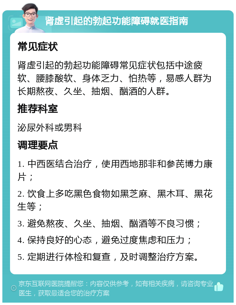 肾虚引起的勃起功能障碍就医指南 常见症状 肾虚引起的勃起功能障碍常见症状包括中途疲软、腰膝酸软、身体乏力、怕热等，易感人群为长期熬夜、久坐、抽烟、酗酒的人群。 推荐科室 泌尿外科或男科 调理要点 1. 中西医结合治疗，使用西地那非和参芪博力康片； 2. 饮食上多吃黑色食物如黑芝麻、黑木耳、黑花生等； 3. 避免熬夜、久坐、抽烟、酗酒等不良习惯； 4. 保持良好的心态，避免过度焦虑和压力； 5. 定期进行体检和复查，及时调整治疗方案。